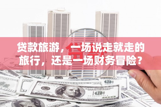 冕宁贷款旅游，一场说走就走的旅行，还是一场财务冒险？