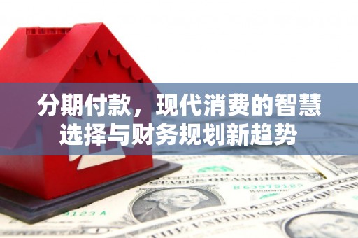 安康分期付款，现代消费的智慧选择与财务规划新趋势